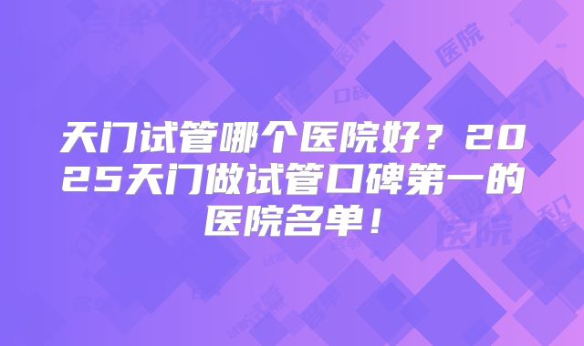 天门试管哪个医院好?2025天门做试管口碑第一的医院名单!