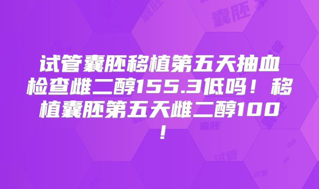 试管囊胚移植第五天抽血检查雌二醇155.3低吗！移植囊胚第五天雌二醇100！