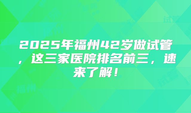 2025年福州42岁做试管，这三家医院排名前三，速来了解！