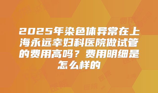 2025年染色体异常在上海永远幸妇科医院做试管的费用高吗?费用明细是怎么样的