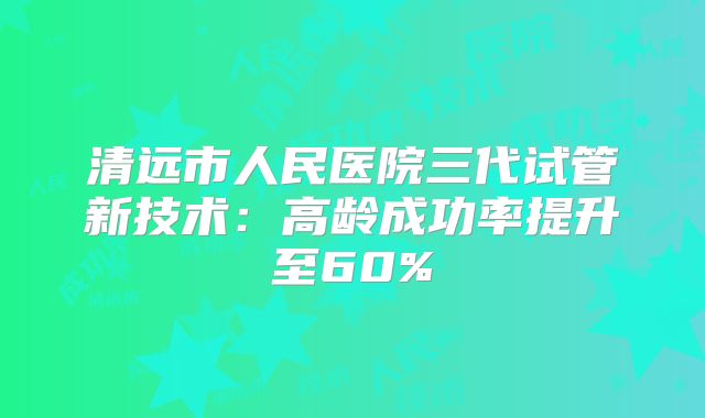 清远市人民医院三代试管新技术：高龄成功率提升至60%