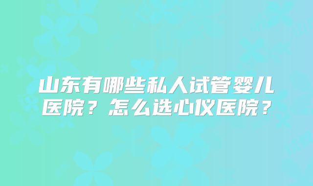 山东有哪些私人试管婴儿医院?怎么选心仪医院?
