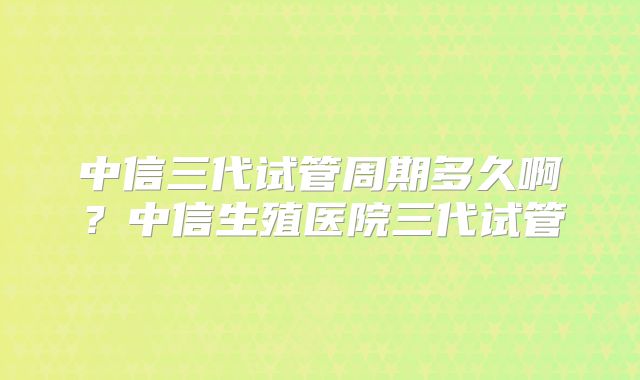 中信三代试管周期多久啊?中信生殖医院三代试管