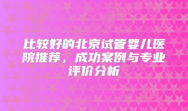 比较好的北京试管婴儿医院推荐，成功案例与专业评价分析
