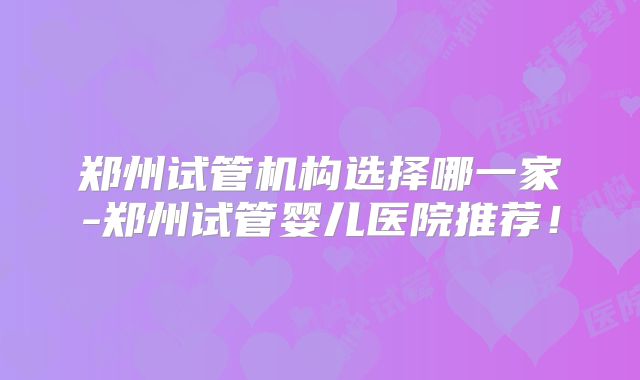 郑州试管机构选择哪一家-郑州试管婴儿医院推荐！