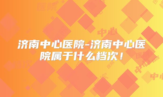 济南中心医院-济南中心医院属于什么档次！