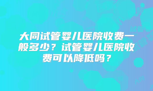 大同试管婴儿医院收费一般多少？试管婴儿医院收费可以降低吗？
