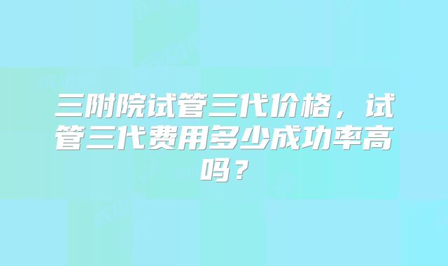 三附院试管三代价格，试管三代费用多少成功率高吗？
