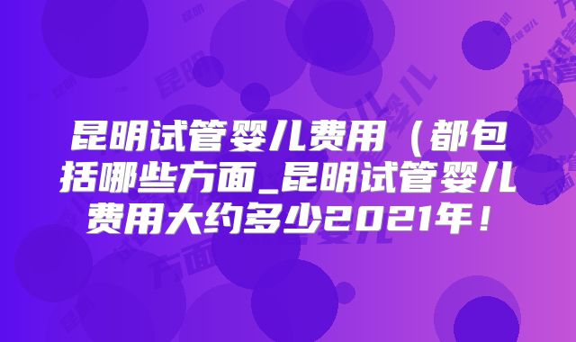 昆明试管婴儿费用（都包括哪些方面_昆明试管婴儿费用大约多少2021年！