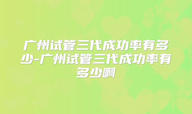 广州试管三代成功率有多少-广州试管三代成功率有多少啊