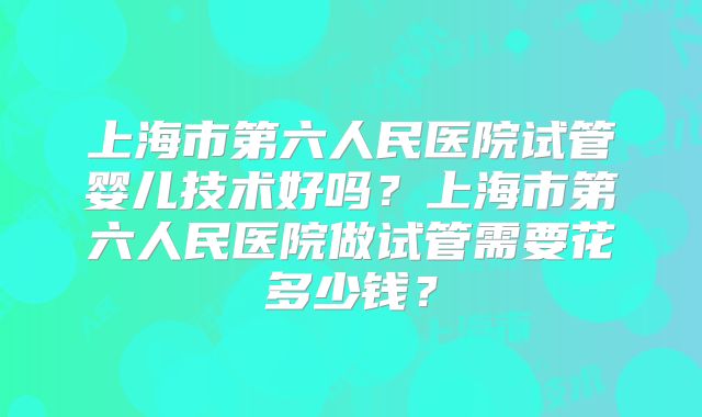 上海市第六人民医院试管婴儿技术好吗？上海市第六人民医院做试管需要花多少钱？