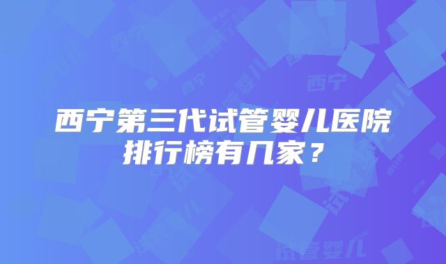 西宁第三代试管婴儿医院排行榜有几家？
