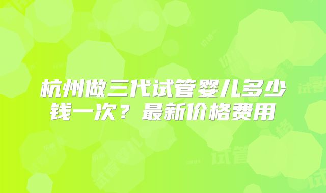 杭州做三代试管婴儿多少钱一次？最新价格费用