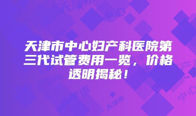 天津市中心妇产科医院第三代试管费用一览,价格透明揭秘!