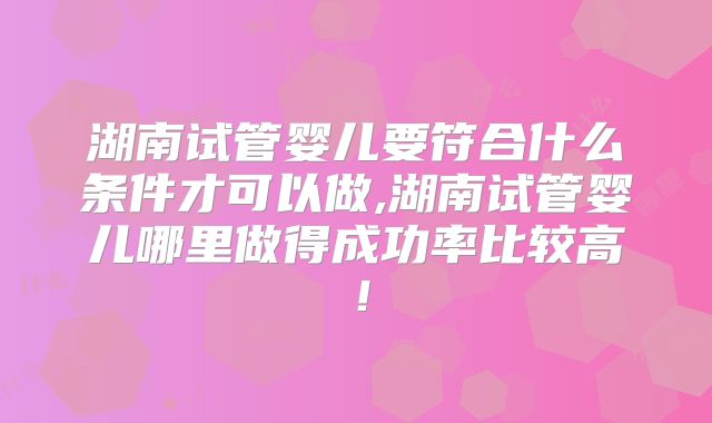 湖南试管婴儿要符合什么条件才可以做,湖南试管婴儿哪里做得成功率比较高!