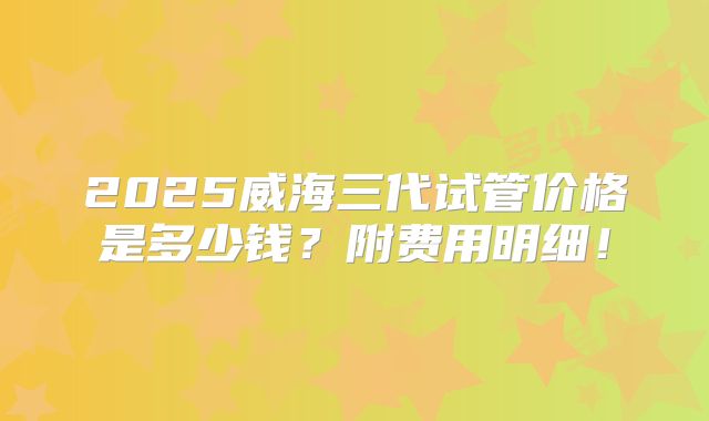 2025威海三代试管价格是多少钱？附费用明细！