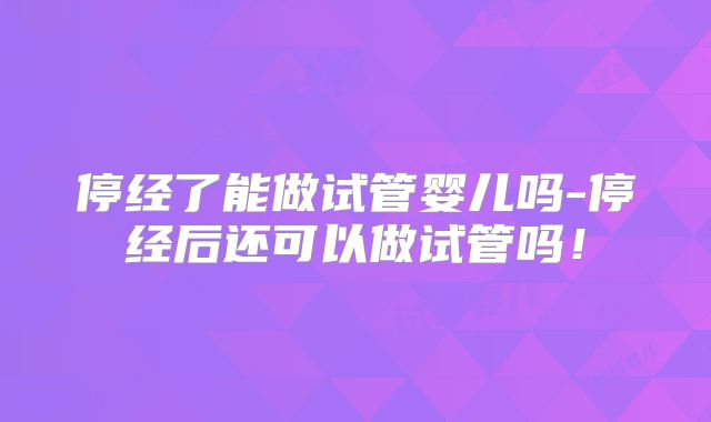 停经了能做试管婴儿吗-停经后还可以做试管吗！