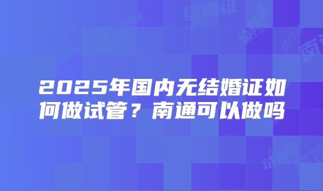 2025年国内无结婚证如何做试管？南通可以做吗