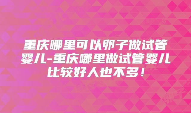 重庆哪里可以卵子做试管婴儿-重庆哪里做试管婴儿比较好人也不多！