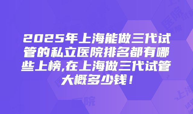 2025年上海能做三代试管的私立医院排名都有哪些上榜,在上海做三代试管大概多少钱！