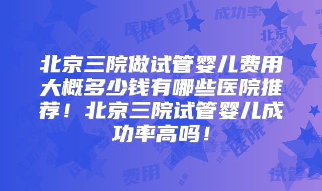 北京三院做试管婴儿费用大概多少钱有哪些医院推荐！北京三院试管婴儿成功率高吗！