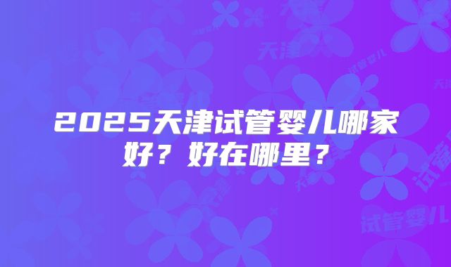 2025天津试管婴儿哪家好?好在哪里?