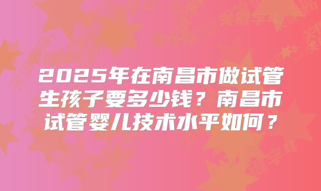 2025年在南昌市做试管生孩子要多少钱？南昌市试管婴儿技术水平如何？