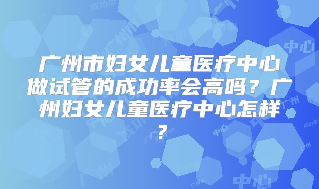 广州市妇女儿童医疗中心做试管的成功率会高吗?广州妇女儿童医疗中心怎样?
