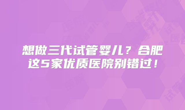 想做三代试管婴儿？合肥这5家优质医院别错过！