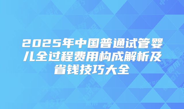 2025年中国普通试管婴儿全过程费用构成解析及省钱技巧大全