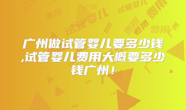 广州做试管婴儿要多少钱,试管婴儿费用大概要多少钱广州!