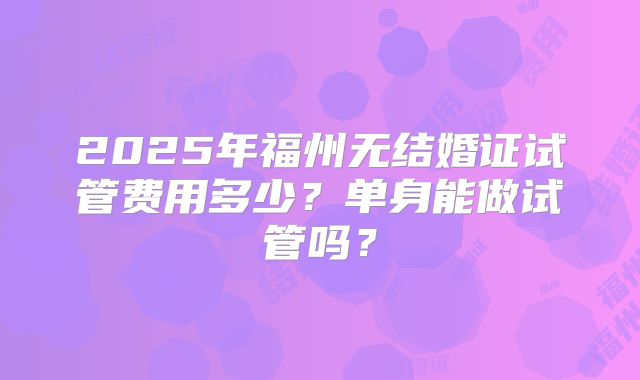 2025年福州无结婚证试管费用多少？单身能做试管吗？