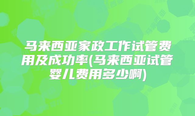 马来西亚家政工作试管费用及成功率(马来西亚试管婴儿费用多少啊)