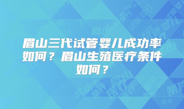 眉山三代试管婴儿成功率如何？眉山生殖医疗条件如何？