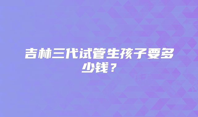 吉林三代试管生孩子要多少钱？