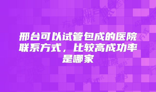 邢台可以试管包成的医院联系方式，比较高成功率是哪家
