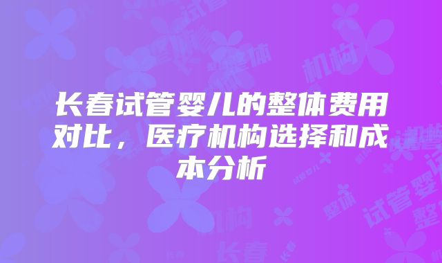 长春试管婴儿的整体费用对比，医疗机构选择和成本分析