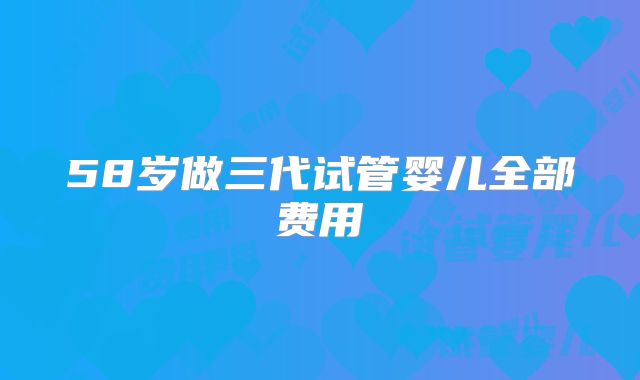 58岁做三代试管婴儿全部费用