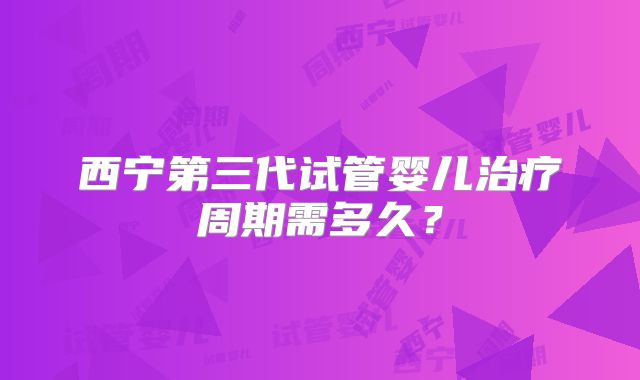 西宁第三代试管婴儿治疗周期需多久？