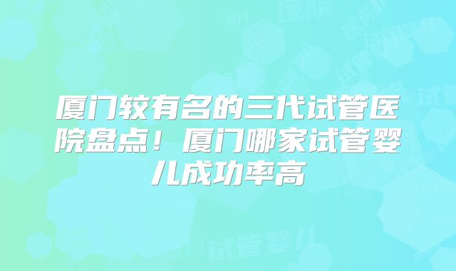 厦门较有名的三代试管医院盘点！厦门哪家试管婴儿成功率高