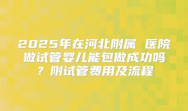 2025年在河北附属 医院做试管婴儿能包做成功吗？附试管费用及流程
