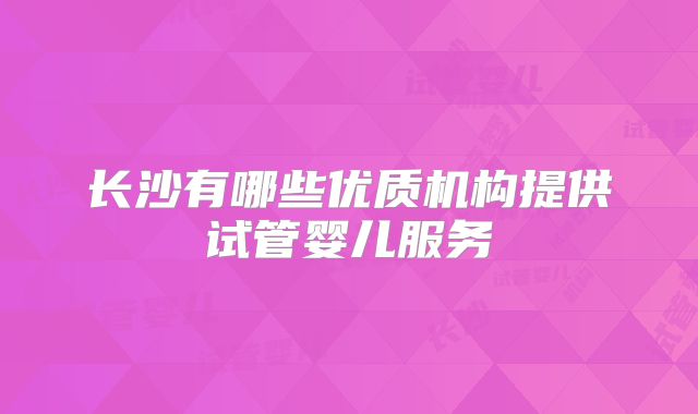 长沙有哪些优质机构提供试管婴儿服务