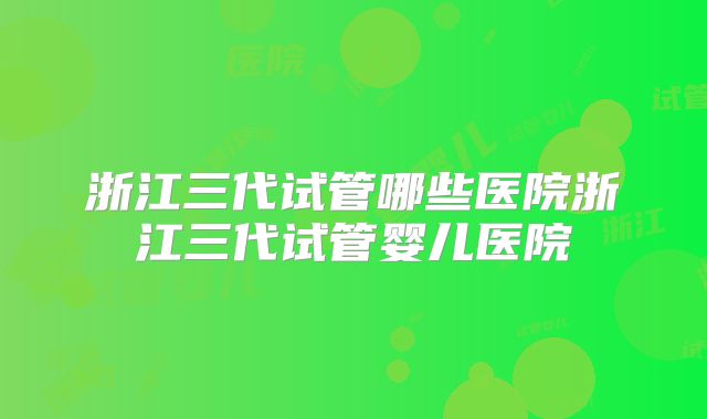 浙江三代试管哪些医院浙江三代试管婴儿医院
