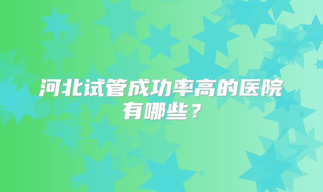 河北试管成功率高的医院有哪些？