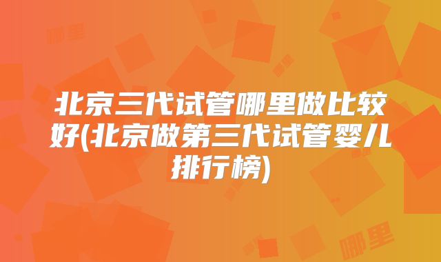 北京三代试管哪里做比较好(北京做第三代试管婴儿排行榜)