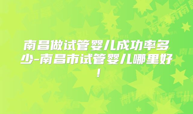南昌做试管婴儿成功率多少-南昌市试管婴儿哪里好!