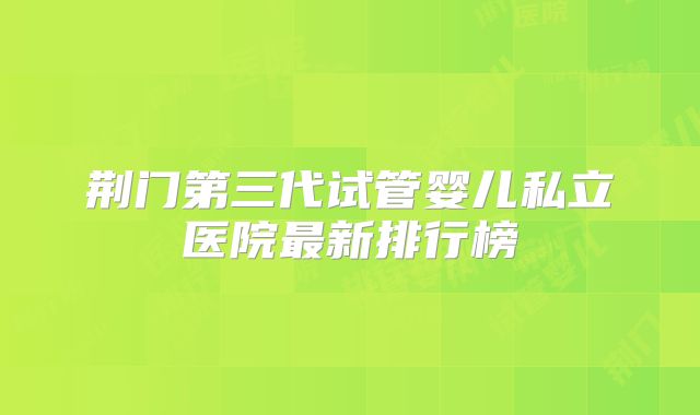 荆门第三代试管婴儿私立医院最新排行榜