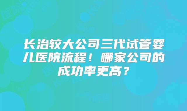 长治较大公司三代试管婴儿医院流程！哪家公司的成功率更高？