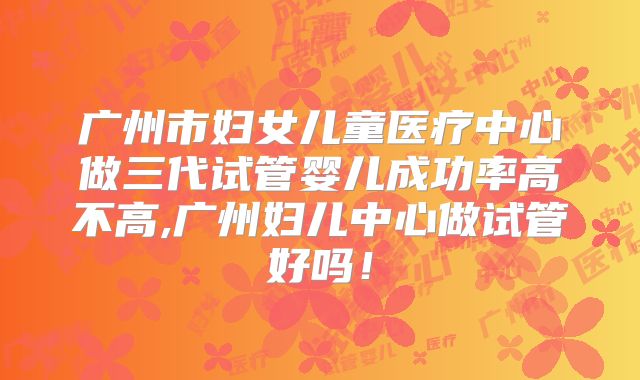 广州市妇女儿童医疗中心做三代试管婴儿成功率高不高,广州妇儿中心做试管好吗！