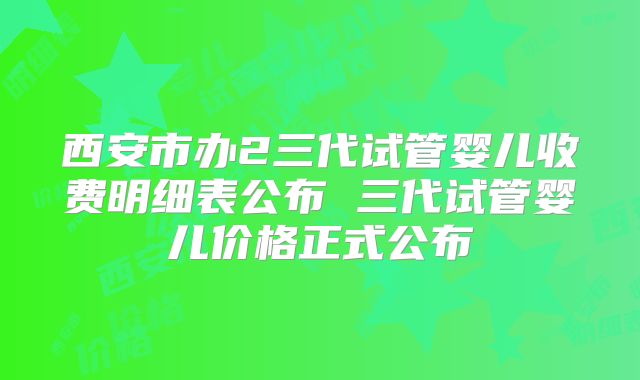 西安市办2三代试管婴儿收费明细表公布 三代试管婴儿价格正式公布